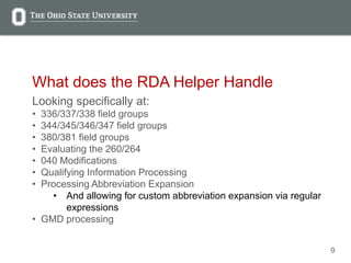 9
What does the RDA Helper Handle
Looking specifically at:
• 336/337/338 field groups
• 344/345/346/347 field groups
• 380/381 field groups
• Evaluating the 260/264
• 040 Modifications
• Qualifying Information Processing
• Processing Abbreviation Expansion
• And allowing for custom abbreviation expansion via regular
expressions
• GMD processing
 