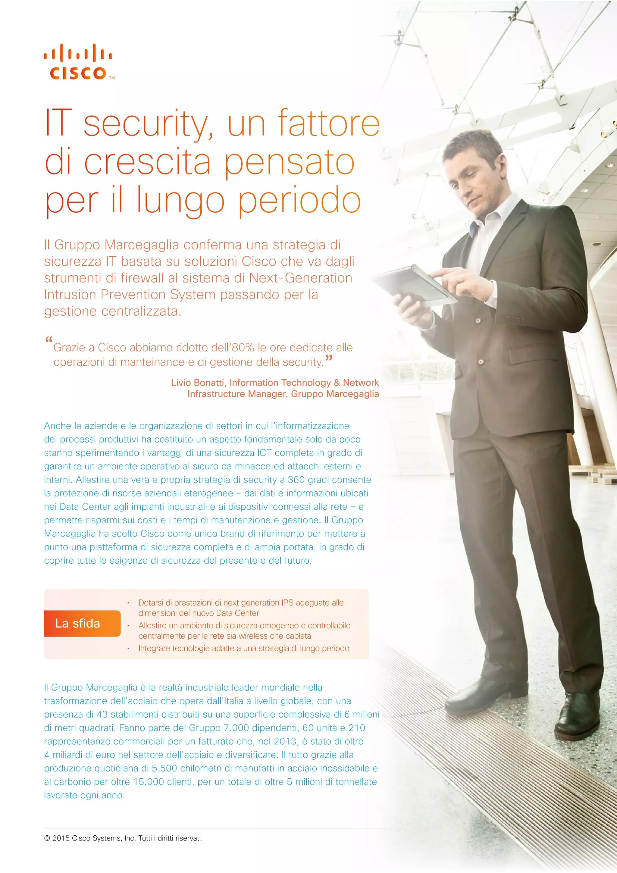 “Grazie a Cisco abbiamo ridotto dell’80% le ore dedicate alle
operazioni di manteinance e di gestione della security.”
Livio Bonatti, Information Technology & Network
Infrastructure Manager, Gruppo Marcegaglia
Anche le aziende e le organizzazione di settori in cui l’informatizzazione
dei processi produttivi ha costituito un aspetto fondamentale solo da poco
stanno sperimentando i vantaggi di una sicurezza ICT completa in grado di
garantire un ambiente operativo al sicuro da minacce ed attacchi esterni e
interni. Allestire una vera e propria strategia di security a 360 gradi consente
la protezione di risorse aziendali eterogenee - dai dati e informazioni ubicati
nei Data Center agli impianti industriali e ai dispositivi connessi alla rete - e
permette risparmi sui costi e i tempi di manutenzione e gestione. Il Gruppo
Marcegaglia ha scelto Cisco come unico brand di riferimento per mettere a
punto una piattaforma di sicurezza completa e di ampia portata, in grado di
coprire tutte le esigenze di sicurezza del presente e del futuro.
• Dotarsi di prestazioni di next generation IPS adeguate alle
dimensioni del nuovo Data Center
• Allestire un ambiente di sicurezza omogeneo e controllabile
centralmente per la rete sia wireless che cablata
• Integrare tecnologie adatte a una strategia di lungo periodo
La sfida
IT security, un fattore
di crescita pensato
per il lungo periodo
Il Gruppo Marcegaglia conferma una strategia di
sicurezza IT basata su soluzioni Cisco che va dagli
strumenti di firewall al sistema di Next-Generation
Intrusion Prevention System passando per la
gestione centralizzata.
Il Gruppo Marcegaglia è la realtà industriale leader mondiale nella
trasformazione dell’acciaio che opera dall’Italia a livello globale, con una
presenza di 43 stabilimenti distribuiti su una superficie complessiva di 6 milioni
di metri quadrati. Fanno parte del Gruppo 7.000 dipendenti, 60 unità e 210
rappresentanze commerciali per un fatturato che, nel 2013, è stato di oltre
4 miliardi di euro nel settore dell’acciaio e diversificate. Il tutto grazie alla
produzione quotidiana di 5.500 chilometri di manufatti in acciaio inossidabile e
al carbonio per oltre 15.000 clienti, per un totale di oltre 5 milioni di tonnellate
lavorate ogni anno.
© 2015 Cisco Systems, Inc. Tutti i diritti riservati. 1
 
