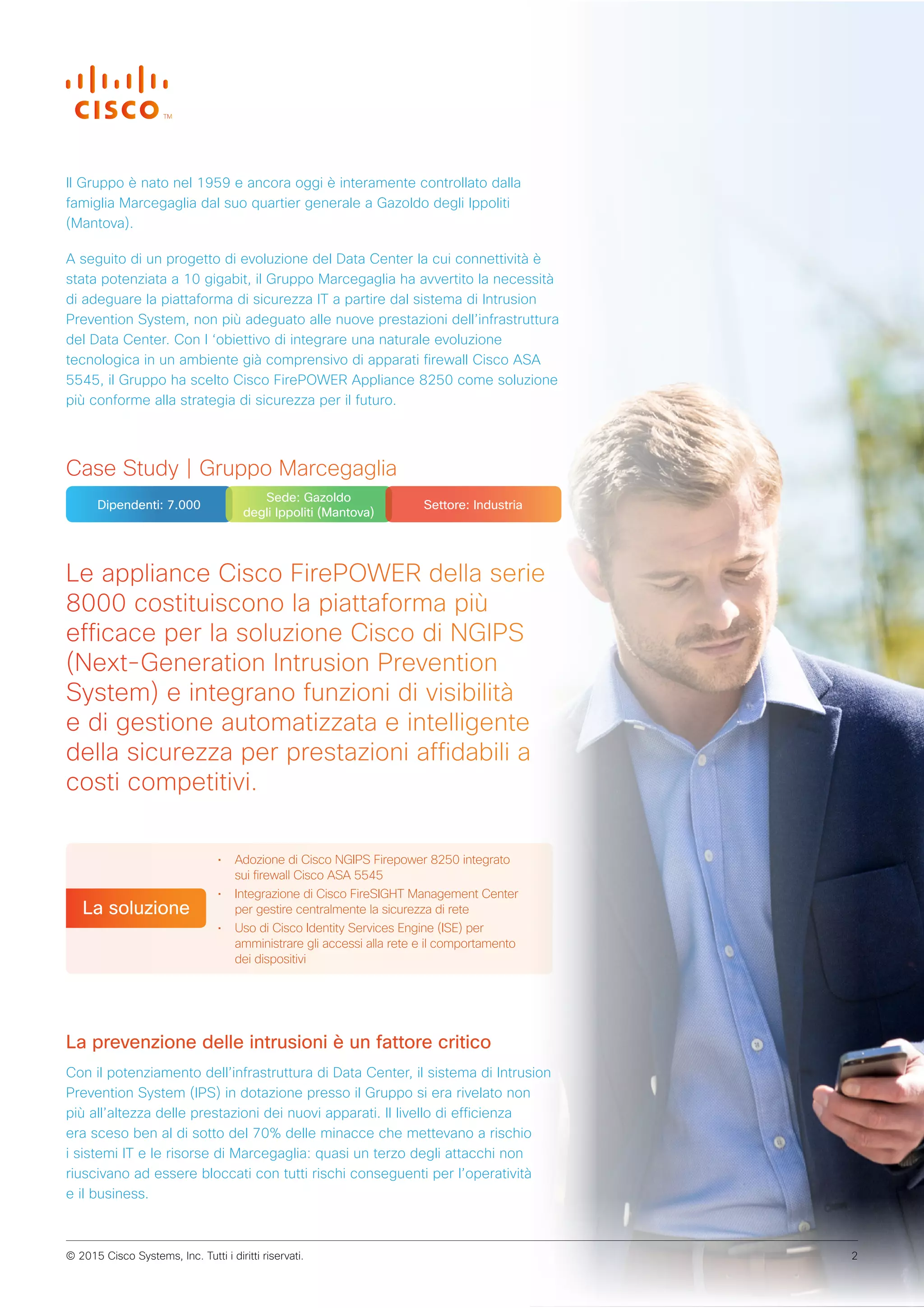 Le appliance Cisco FirePOWER della serie
8000 costituiscono la piattaforma più
efficace per la soluzione Cisco di NGIPS
(Next-Generation Intrusion Prevention
System) e integrano funzioni di visibilità
e di gestione automatizzata e intelligente
della sicurezza per prestazioni affidabili a
costi competitivi.
• Adozione di Cisco NGIPS Firepower 8250 integrato
sui firewall Cisco ASA 5545
• Integrazione di Cisco FireSIGHT Management Center
per gestire centralmente la sicurezza di rete
• Uso di Cisco Identity Services Engine (ISE) per
amministrare gli accessi alla rete e il comportamento
dei dispositivi
La soluzione
Case Study | Gruppo Marcegaglia
Dipendenti: 7.000
Sede: Gazoldo
degli Ippoliti (Mantova)
Settore: Industria
Il Gruppo è nato nel 1959 e ancora oggi è interamente controllato dalla
famiglia Marcegaglia dal suo quartier generale a Gazoldo degli Ippoliti
(Mantova).
A seguito di un progetto di evoluzione del Data Center la cui connettività è
stata potenziata a 10 gigabit, il Gruppo Marcegaglia ha avvertito la necessità
di adeguare la piattaforma di sicurezza IT a partire dal sistema di Intrusion
Prevention System, non più adeguato alle nuove prestazioni dell’infrastruttura
del Data Center. Con l ‘obiettivo di integrare una naturale evoluzione
tecnologica in un ambiente già comprensivo di apparati firewall Cisco ASA
5545, il Gruppo ha scelto Cisco FirePOWER Appliance 8250 come soluzione
più conforme alla strategia di sicurezza per il futuro.
La prevenzione delle intrusioni è un fattore critico
Con il potenziamento dell’infrastruttura di Data Center, il sistema di Intrusion
Prevention System (IPS) in dotazione presso il Gruppo si era rivelato non
più all’altezza delle prestazioni dei nuovi apparati. Il livello di efficienza
era sceso ben al di sotto del 70% delle minacce che mettevano a rischio
i sistemi IT e le risorse di Marcegaglia: quasi un terzo degli attacchi non
riuscivano ad essere bloccati con tutti rischi conseguenti per l’operatività
e il business.
© 2015 Cisco Systems, Inc. Tutti i diritti riservati. 2
 
