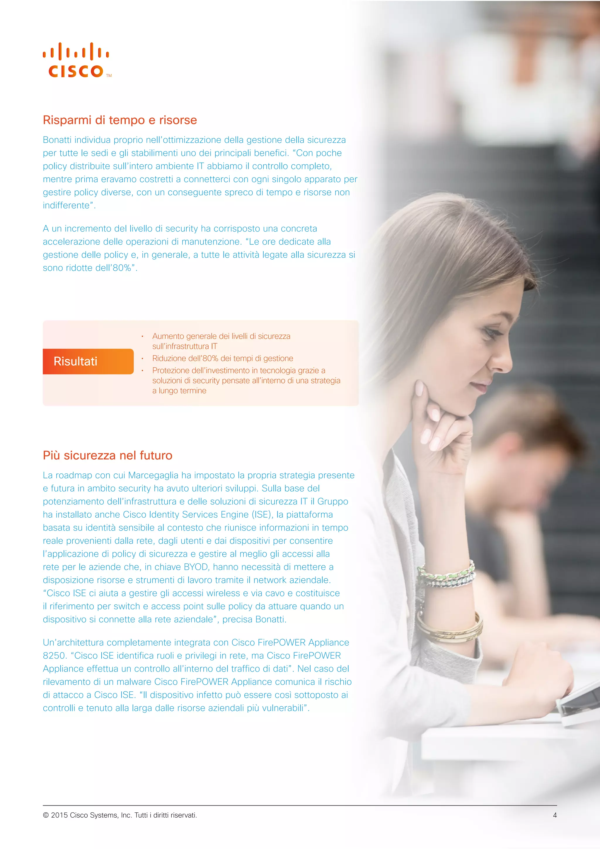 Risparmi di tempo e risorse
Bonatti individua proprio nell’ottimizzazione della gestione della sicurezza
per tutte le sedi e gli stabilimenti uno dei principali benefici. “Con poche
policy distribuite sull’intero ambiente IT abbiamo il controllo completo,
mentre prima eravamo costretti a connetterci con ogni singolo apparato per
gestire policy diverse, con un conseguente spreco di tempo e risorse non
indifferente”.
A un incremento del livello di security ha corrisposto una concreta
accelerazione delle operazioni di manutenzione. “Le ore dedicate alla
gestione delle policy e, in generale, a tutte le attività legate alla sicurezza si
sono ridotte dell’80%”.
Più sicurezza nel futuro
La roadmap con cui Marcegaglia ha impostato la propria strategia presente
e futura in ambito security ha avuto ulteriori sviluppi. Sulla base del
potenziamento dell’infrastruttura e delle soluzioni di sicurezza IT il Gruppo
ha installato anche Cisco Identity Services Engine (ISE), la piattaforma
basata su identità sensibile al contesto che riunisce informazioni in tempo
reale provenienti dalla rete, dagli utenti e dai dispositivi per consentire
l’applicazione di policy di sicurezza e gestire al meglio gli accessi alla
rete per le aziende che, in chiave BYOD, hanno necessità di mettere a
disposizione risorse e strumenti di lavoro tramite il network aziendale.
“Cisco ISE ci aiuta a gestire gli accessi wireless e via cavo e costituisce
il riferimento per switch e access point sulle policy da attuare quando un
dispositivo si connette alla rete aziendale”, precisa Bonatti.
Un’architettura completamente integrata con Cisco FirePOWER Appliance
8250. “Cisco ISE identifica ruoli e privilegi in rete, ma Cisco FirePOWER
Appliance effettua un controllo all’interno del traffico di dati”. Nel caso del
rilevamento di un malware Cisco FirePOWER Appliance comunica il rischio
di attacco a Cisco ISE. “Il dispositivo infetto può essere così sottoposto ai
controlli e tenuto alla larga dalle risorse aziendali più vulnerabili”.
• Aumento generale dei livelli di sicurezza
sull’infrastruttura IT
• Riduzione dell’80% dei tempi di gestione
• Protezione dell’investimento in tecnologia grazie a
soluzioni di security pensate all’interno di una strategia
a lungo termine
Risultati
© 2015 Cisco Systems, Inc. Tutti i diritti riservati. 4
 