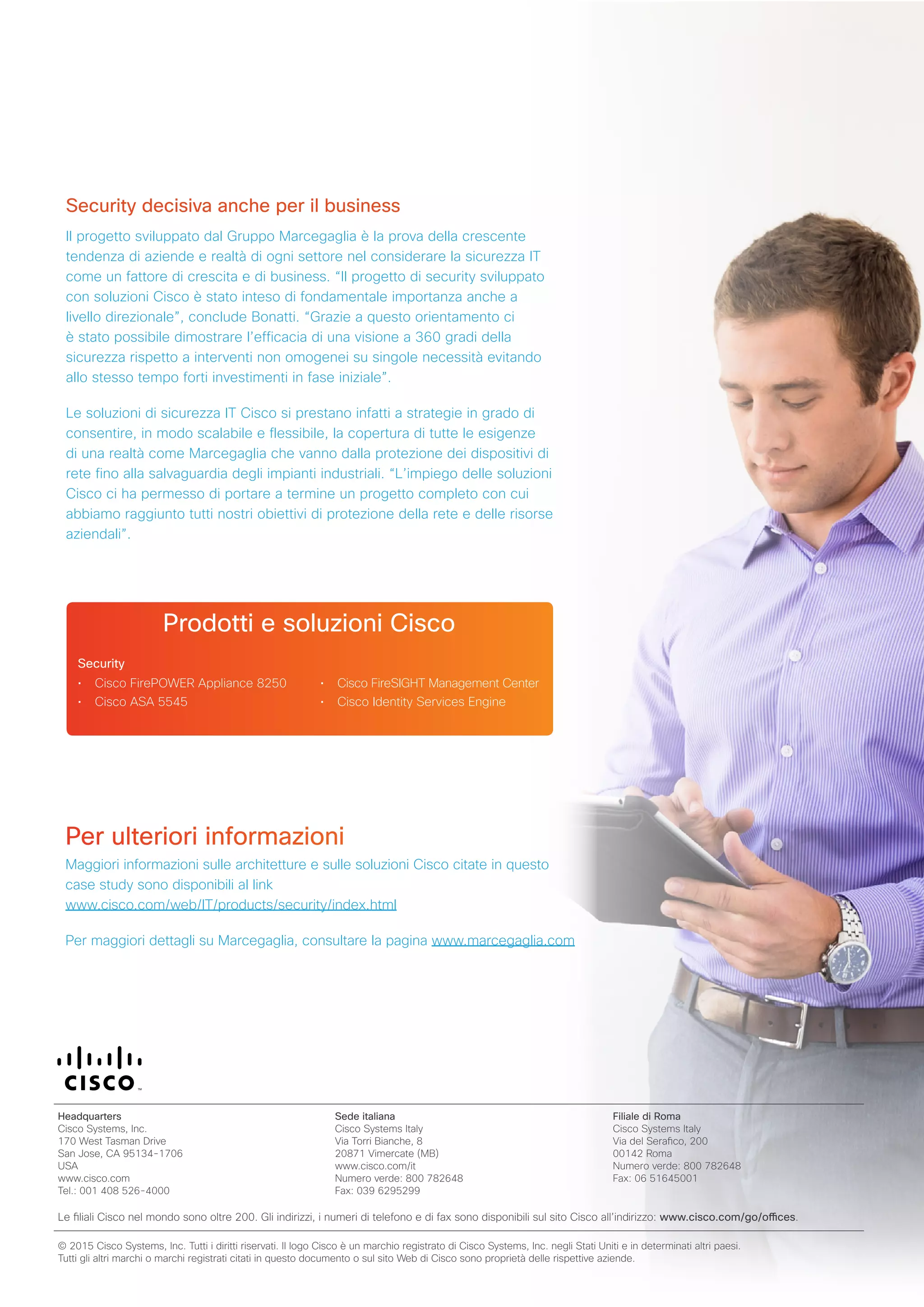 Security decisiva anche per il business
Il progetto sviluppato dal Gruppo Marcegaglia è la prova della crescente
tendenza di aziende e realtà di ogni settore nel considerare la sicurezza IT
come un fattore di crescita e di business. “Il progetto di security sviluppato
con soluzioni Cisco è stato inteso di fondamentale importanza anche a
livello direzionale”, conclude Bonatti. “Grazie a questo orientamento ci
è stato possibile dimostrare l’efficacia di una visione a 360 gradi della
sicurezza rispetto a interventi non omogenei su singole necessità evitando
allo stesso tempo forti investimenti in fase iniziale”.
Le soluzioni di sicurezza IT Cisco si prestano infatti a strategie in grado di
consentire, in modo scalabile e flessibile, la copertura di tutte le esigenze
di una realtà come Marcegaglia che vanno dalla protezione dei dispositivi di
rete fino alla salvaguardia degli impianti industriali. “L’impiego delle soluzioni
Cisco ci ha permesso di portare a termine un progetto completo con cui
abbiamo raggiunto tutti nostri obiettivi di protezione della rete e delle risorse
aziendali”.
Prodotti e soluzioni Cisco
• Cisco FirePOWER Appliance 8250
• Cisco ASA 5545
• Cisco FireSIGHT Management Center
• Cisco Identity Services Engine
Per ulteriori informazioni
Maggiori informazioni sulle architetture e sulle soluzioni Cisco citate in questo
case study sono disponibili al link
www.cisco.com/web/IT/products/security/index.html
Per maggiori dettagli su Marcegaglia, consultare la pagina www.marcegaglia.com
Security
Headquarters
Cisco Systems, Inc.
170 West Tasman Drive
San Jose, CA 95134-1706
USA
www.cisco.com
Tel.: 001 408 526-4000
Sede italiana
Cisco Systems Italy
Via Torri Bianche, 8
20871 Vimercate (MB)
www.cisco.com/it
Numero verde: 800 782648
Fax: 039 6295299
Filiale di Roma
Cisco Systems Italy
Via del Serafico, 200
00142 Roma
Numero verde: 800 782648
Fax: 06 51645001
Le filiali Cisco nel mondo sono oltre 200. Gli indirizzi, i numeri di telefono e di fax sono disponibili sul sito Cisco all’indirizzo: www.cisco.com/go/offices.
© 2015 Cisco Systems, Inc. Tutti i diritti riservati. Il logo Cisco è un marchio registrato di Cisco Systems, Inc. negli Stati Uniti e in determinati altri paesi.
Tutti gli altri marchi o marchi registrati citati in questo documento o sul sito Web di Cisco sono proprietà delle rispettive aziende.
 