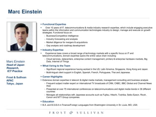 Marc Einstein
 Functional Expertise
 Over 10 years of IT, telecommunications & media industry research expertise, which include engaging executive
teams within the information and communication technologies industry to design, manage and execute on growth
strategies. Functional focus on:
- Business/Competitive intelligence
- Industry forecasting and analysis
- Market diligence for mergers & acquisitions
- Gap analysis and roadmap development
 Industry Expertise
 Experience base covers a broad range of technology markets with a specific focus on IT and
telecommunications, domain expertise spans the entire value chain including:
- Cloud services, datacenters, enterprise content management, printers & enterprise hardware markets, Big
Data, Internet of Things
 What I bring to the Team
- Significant regional experience having worked in the US, Latin America, Singapore, Hong Kong and Japan.
- Multi-lingual client support in English, Spanish, French, Portuguese, Thai and Japanese.
 Career Highlights
 Extensive domain expertise in telecom & digital media markets, management consulting and business analysis
- Frequent subject matter expert on international TV broadcasts of CNN, CNBC, BBC Global and Channel News
Asia
- Presented at over 75 international conferences on telecommunications and digital media trends in 36 different
countries
- Manages all relationships with Japanese accounts such as Fujitsu, Hitachi, Toshiba, Seiko Epson, Ricoh,
Canon and NTT Group companies.
 Education
 B.A. and B.S.B.A in Finance/Foreign Languages from Washington University in St. Louis, MO, USA
Marc Einstein
Head of Japan
Research,
ICT Practice
Frost & Sullivan
APAC
Tokyo, Japan
 