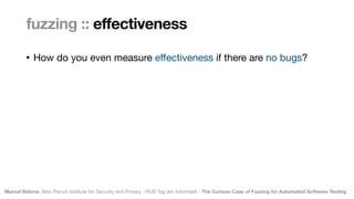 Marcel Böhme, Max Planck Institute for Security and Privacy · RUB Tag der Informatik · The Curious Case of Fuzzing for Automated Software Testing
• How do you even measure e
ff
ectiveness if there are no bugs?
fuzzing :: effectiveness
 