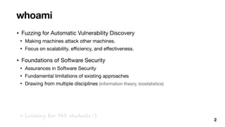 • Fuzzing for Automatic Vulnerability Discovery

• Making machines attack other machines.

• Focus on scalability, e
ffi
ciency, and e
ff
ectiveness.

• Foundations of Software Security

• Assurances in Software Security

• Fundamental limitations of existing approaches

• Drawing from multiple disciplines (information theory, biostatistics)

whoami
2
* Looking for PhD students :)
 