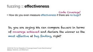 Marcel Böhme, Max Planck Institute for Security and Privacy · RUB Tag der Informatik · The Curious Case of Fuzzing for Automated Software Testing
• How do you even measure e
ff
ectiveness if there are no bugs?
fuzzing :: effectiveness
Code Coverage!
So, you are saying: We can compare fuzzers in terms
 
of coverage achieved and declare the winner as the
 
most effective at bug finding, right?
[ICSE’22] “On the Reliability of Coverage-based Fuzzer Benchmarking
”

Böhme, Szekeres, and Metzmann
 