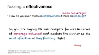 Marcel Böhme, Max Planck Institute for Security and Privacy · RUB Tag der Informatik · The Curious Case of Fuzzing for Automated Software Testing
• How do you even measure e
ff
ectiveness if there are no bugs?
fuzzing :: effectiveness
Code Coverage!
So, you are saying: We can compare fuzzers in terms
 
of coverage achieved and declare the winner as the
 
most effective at bug finding, right?
Wrong.
[ICSE’22] “On the Reliability of Coverage-based Fuzzer Benchmarking
”

Böhme, Szekeres, and Metzmann
 