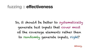 Marcel Böhme, Max Planck Institute for Security and Privacy · RUB Tag der Informatik · The Curious Case of Fuzzing for Automated Software Testing
fuzzing :: effectiveness
So, it should be better to systematically
 
generate test inputs that cover most
 
of the coverage elements rather than
 
to randomly generate inputs, right?
Wrong.
 