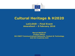 Cultural Heritage & H2020
LoCLOUD – Final Event
Amersfoort – 5 February 2016
Marcel WATELET
Project Officer
DG CNECT Communications Networks, Content & Technology
Unit G2 Creativity Unit
 