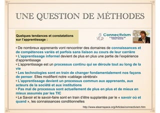 UNE QUESTION DE MÉTHODES
De nombreux apprenants vont rencontrer des domaines de connaissances et
de compétences variés et parfois sans liaison au cours de leur carrière
L’apprentissage informel devient de plus en plus une partie de l’expérience
d’apprentissage
L’apprentissage est un processus continu qui se déroule tout au long de la
vie
Les technologies sont en train de changer fondamentalement nos façons
de penser. Elles modifient notre «cablage cérébral»
L’apprentissage devient un processus commun aux apprenants, aux
acteurs de la société et aux institutions
Pas mal de processus sont actuellement de plus en plus et de mieux en
mieux assumés par les TIC
Le Savoir et le savoir-faire sont en train d’être supplantés par le « savoir où et
quand », les connaissances conditionnelles
http://www.elearnspace.org/Articles/connectivism.htm
Quelques tendances et constatations
sur l’apprentissage :
 