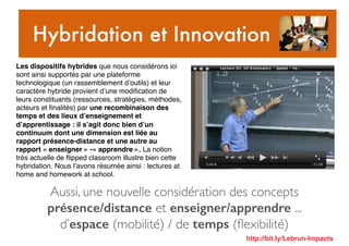 Aussi, une nouvelle considération des concepts
présence/distance et enseigner/apprendre ...
d’espace (mobilité) / de temps (ﬂexibilité)
Hybridation et Innovation
Les dispositifs hybrides que nous considérons ici
sont ainsi supportés par une plateforme
technologique (un rassemblement d’outils) et leur
caractère hybride provient d’une modiﬁcation de
leurs constituants (ressources, stratégies, méthodes,
acteurs et ﬁnalités) par une recombinaison des
temps et des lieux d’enseignement et
d’apprentissage : il s’agit donc bien d’un
continuum dont une dimension est liée au
rapport présence-distance et une autre au
rapport « enseigner » -« apprendre ». La notion
très actuelle de ﬂipped classroom illustre bien cette
hybridation. Nous l’avons résumée ainsi : lectures at
home and homework at school.
http://bit.ly/Lebrun-Impacts
 