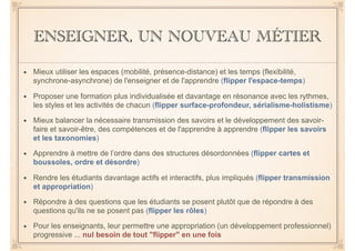 ENSEIGNER, UN NOUVEAU MÉTIER
• Mieux utiliser les espaces (mobilité, présence-distance) et les temps (flexibilité,
synchrone-asynchrone) de l'enseigner et de l'apprendre (flipper l'espace-temps)
• Proposer une formation plus individualisée et davantage en résonance avec les rythmes,
les styles et les activités de chacun (flipper surface-profondeur, sérialisme-holistisme)
• Mieux balancer la nécessaire transmission des savoirs et le développement des savoir-
faire et savoir-être, des compétences et de l'apprendre à apprendre (flipper les savoirs
et les taxonomies)
• Apprendre à mettre de l’ordre dans des structures désordonnées (flipper cartes et
boussoles, ordre et désordre)
• Rendre les étudiants davantage actifs et interactifs, plus impliqués (flipper transmission
et appropriation)
• Répondre à des questions que les étudiants se posent plutôt que de répondre à des
questions qu'ils ne se posent pas (flipper les rôles)
• Pour les enseignants, leur permettre une appropriation (un développement professionnel)
progressive ... nul besoin de tout "flipper" en une fois
 