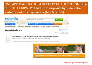 UNE APPLICATION DE LA RECHERCHE EUROPEENNE HY-
SUP : LE COURS LPSY1408. Un dispositif hybride entre
« Métro » et « Ecosystème » (QPES, 2013)
http://bit.ly/Calameo-Hy-Sup
 