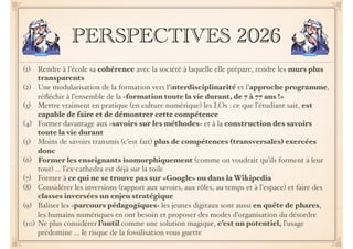 PERSPECTIVES 2026
(1) Rendre à l’école sa cohérence avec la société à laquelle elle prépare, rendre les murs plus
transparents
(2) Une modularisation de la formation vers l’interdisciplinarité et l’approche programme,
réﬂéchir à l’ensemble de la «formation toute la vie durant, de 7 à 77 ans !»
(3) Mettre vraiment en pratique (en culture numérique) les LOs : ce que l’étudiant sait, est
capable de faire et de démontrer cette compétence
(4) Former davantage aux «savoirs sur les méthodes» et à la construction des savoirs
toute la vie durant
(5) Moins de savoirs transmis (c’est fait) plus de compétences (transversales) exercées
donc
(6) Former les enseignants isomorphiquement (comme on voudrait qu’ils forment à leur
tour) … l’ex-cathedra est déjà sur la toile
(7) Former à ce qui ne se trouve pas sur «Google» ou dans la Wikipedia
(8) Considérer les inversions (rapport aux savoirs, aux rôles, au temps et à l’espace) et faire des
classes inversées un enjeu stratégique
(9) Baliser les «parcours pédagogiques» les jeunes digitaux sont aussi en quête de phares,
les humains numériques en ont besoin et proposer des modes d’organisation du désordre
(10) Ne plus considérer l’outil comme une solution magique, c’est un potentiel, l’usage
prédomine … le risque de la fossilisation vous guette
 