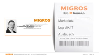 02.03.2016 | Seite 14Migros-Genossenschafts-Bund | @ 11. GS1 Forum Logistics & Supply Chain
Ein M besser.
BESTEN DANK FÜR DIE AUFMERKSAMKEIT
Marktplatz
Logistik/IT
Austausch
Migros-Genossenschafts-Bund
Limmatstrasse 152
CH-8031 Zürich
www.migros.ch
Marcel Ducceschi
Leiter Supplier Systems
IT-Verantwortlicher Dept. Marketing
Supplier Systems
Departement Marketing
 