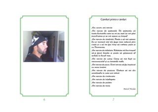 6 7
Gânduri printre rânduri
Azi, acum, am nevoie
Am nevoie de speran[. De sperana c[
toate lucrurile care nu mi-au ie=it î=i vor g[si
rezolvarea =i se vor a=eza cu timpul.
Am nevoie de credin[. Poate o s[ m[ opresc
la un moment dat din fuga mea nebun[ prin
via[ =i o s[ îmi fac timp s[ vorbesc puin =i
cu Dumnezeu.
Am nevoie de r[bdare. R[bdare s[ las timpul
s[-=i fac[ treaba =i poate s[ g[seasc[ el
soluii în locul meu.
Am nevoie de curaj. Curaj s[ m[ lupt cu
necunoscutul =i cu temerile mele.
Am nevoie de pace. Simt nevoia s[ fiu împ[cat
cu mine îns[mi.
Am nevoie de pasiune. Trebuie s[ ies din
amoreala în care am intrat.
Am nevoie de vindecare.
Am nevoie de înelegere.
Am nevoie de putere.
Am nevoie de mine.
Marcel Niculae
 