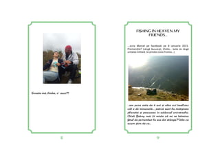 8 9
FISHING IN HEAVEN MY
FRIENDS...
...scria Marcel pe facebook pe 8 ianuarie 2015.
Premoniție? (Lângă Bucureş , Chi la... balta de lângă
unitatea militară. Se prindea caras frumos...)
...am poza asta de 4 ani =i abia azi realizez
cât e de minunat[.... parc[ sunt la marginea
planetei =i pescuiesc în adâncul universului.
Cristi Barny, mai ii minte c[ mi se termina
firul de pe tambur la aia din stânga? Uite c[
acum =tim de ce...
Scoate m[, limba, n’ auzi?!
 