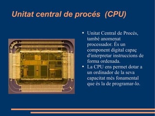 Unitat central de procés  (CPU) Unitat Central de Procés, també anomenat processador. És un component digital capaç d'interpretar instruccions de forma ordenada. La CPU ens permet dotar a un ordinador de la seva capacitat més fonamental que és la de programar-lo. 