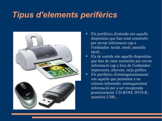Tipus d'elements perifèrics Els perifèrics d'entrada són aquells dispositius que han estat construïts per enviar informació cap a l'ordinador: teclat, ratolí, pantalla tàctil... Els de sortida són aquells dispositius que han de estar construïts per enviar informació cap a fora de l'ordinador: impressora, altaveus, tarja gràfica Els perifèrics d'emmagatzemament són aquells que permeten a un sistema informàtic emmagatzemar informació per a ser recuperada posteriorment: CD-ROM, DVD-R, memòria USB... 
