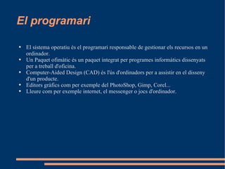 El programari El sistema operatiu és el programari responsable de gestionar els recursos en un ordinador. Un Paquet ofimàtic és un paquet integrat per programes informàtics dissenyats per a treball d'oficina. Computer-Aided Design (CAD) és l'ús d'ordinadors per a assistir en el disseny d'un producte. Editors gràfics com per exemple del PhotoShop, Gimp, Corel... Lleure com per exemple internet, el messenger o jocs d'ordinador.  