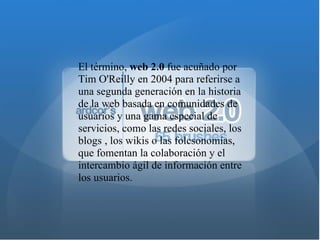 El término,  web 2.0  fue acuñado por Tim O'Reilly en 2004 para referirse a una segunda generación en la historia de la web basada en comunidades de usuarios y una gama especial de servicios, como las redes sociales, los blogs   , los wikis o las folcsonomías, que fomentan la colaboración y el intercambio ágil de información entre los usuarios. 