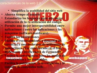 caracteristicas de la web 2.0   Simplifica la usabilidad del sitio web  Ahorra tiempo al usuario  Estandariza los lenguajes para una mejor utilización de la re-utilización del código.  Permite una mejor interoperabilidad entre aplicaciones y entre las aplicaciones y las máquinas (software-hardware).  Facilita las interacciones  Facilita el reconocimiento o detección de carencias o nuevas formas de utilización de aplicaciones. (Ver eats entrada en el blog Reflexiones e irreflexiones de Fernand0)  Facilita la convergencia entre los medios de comunicación y los contenidos.  Facilita la publicación, la investigación y la consulta de contenidos web. 