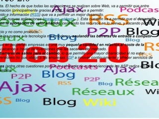 ventajas de la web 2.0   1 . Extrapolación y sindicación absoluta. El hecho de que todas las aplicaciones se realicen sobre Web, va a permitir que entre ellas se pueda compartir toda la información (principalmente gracias a  XML ). Esto nos va a permitir: 1.1. Propagación inmediata de contenido e información ( RSS ) que va a permitir un mejor desarrollo. 1.2. Uso de otras fuentes para desarrollar nuevas aplicaciones ( mashups ,  widgets ,..). Esta cuestión va a permitir que el  desarrollo de nuevas aplicaciones se centren en la aportación de valor añadido , centrando los recursos en lo nuevo, y sacando partido de lo hecho por otros. 2. Aplicaciones (software) como servicio y no como producto. 2.1. Esto elimina el coste de acceso de las pymes a la tecnología más moderna,  anulando las barreras de entrada a competir  en los mercados por esa vía. 2.2. El pago se hace por servicio, lo que en pequeñas empresas es una muy  pequeña cantidad en relación al coste de la plataforma que obtiene  y fuera de su alcance a través de inversiones que las sacarían del mercado. 2.3. Es un servicio externalizado,  sin barreras de salida para el cambio , lo que permite una mayor dinamicidad al no estar apalancada negativamente por las inversiones (lo que obliga a las empresas  ASP  a innovar continuamente y ofrecer servicios de valor añadido constantemente). 2.4. Las  innovaciones son constantes  (entre otras cuestiones porque la estrategia de superviviencia de las ASP radica en ello), sin necesidad de actualizaciones ni cambios. 