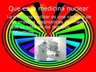 Que es la medicina nuclear
La medicina nuclear es una variante de
 las pruebas diagnosticas de imagen
 que se basa en los isotopos
 radiactivos
 