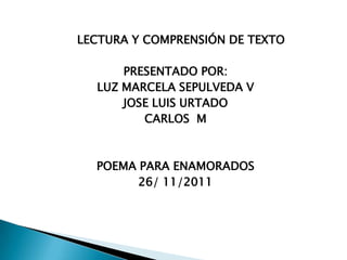 LECTURA Y COMPRENSIÓN DE TEXTO

      PRESENTADO POR:
  LUZ MARCELA SEPULVEDA V
      JOSE LUIS URTADO
         CARLOS M



  POEMA PARA ENAMORADOS
        26/ 11/2011
 