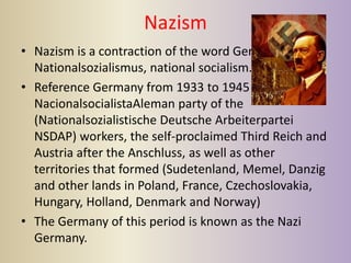 Nazism
• Nazism is a contraction of the word German
  Nationalsozialismus, national socialism.
• Reference Germany from 1933 to 1945 power of the
  NacionalsocialistaAleman party of the
  (Nationalsozialistische Deutsche Arbeiterpartei
  NSDAP) workers, the self-proclaimed Third Reich and
  Austria after the Anschluss, as well as other
  territories that formed (Sudetenland, Memel, Danzig
  and other lands in Poland, France, Czechoslovakia,
  Hungary, Holland, Denmark and Norway)
• The Germany of this period is known as the Nazi
  Germany.
 