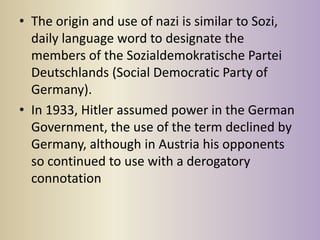 • The origin and use of nazi is similar to Sozi,
  daily language word to designate the
  members of the Sozialdemokratische Partei
  Deutschlands (Social Democratic Party of
  Germany).
• In 1933, Hitler assumed power in the German
  Government, the use of the term declined by
  Germany, although in Austria his opponents
  so continued to use with a derogatory
  connotation
 