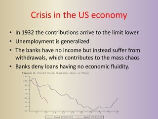 Crisis in the US economy
• In 1932 the contributions arrive to the limit lower
• Unemployment is generalized
• The banks have no income but instead suffer from
  withdrawals, which contributes to the mass chaos
• Banks deny loans having no economic fluidity.
 