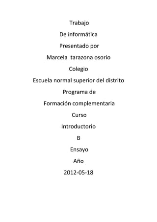 Trabajo
          De informática
          Presentado por
     Marcela tarazona osorio
              Colegio
Escuela normal superior del distrito
           Programa de
    Formación complementaria
               Curso
           Introductorio
                 B
              Ensayo
               Año
            2012-05-18
 