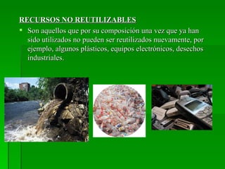 RECURSOS NO REUTILIZABLES
 Son aquellos que por su composición una vez que ya han
  sido utilizados no pueden ser reutilizados nuevamente, por
  ejemplo, algunos plásticos, equipos electrónicos, desechos
  industriales.
 