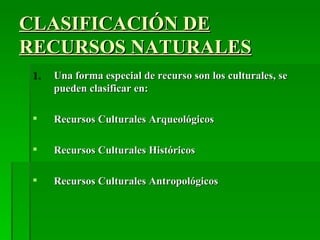 CLASIFICACIÓN DE
RECURSOS NATURALES
 1.   Una forma especial de recurso son los culturales, se
      pueden clasificar en:

     Recursos Culturales Arqueológicos

     Recursos Culturales Históricos

     Recursos Culturales Antropológicos
 
