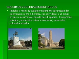 RECURSOS CULTURALES HISTORICOS
 Indicios o restos de cualquier naturaleza que puedan dar
  información sobre el hombre, sus actividades o el medio
  en que se desarrolló el pasado post-hispánico. Comprende
  paisajes, yacimientos, sitios, estructuras y materiales
  culturales aislados.
 