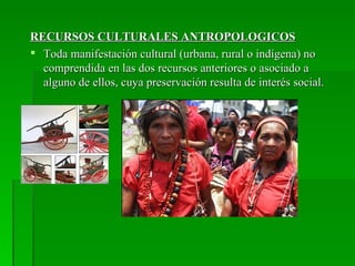 RECURSOS CULTURALES ANTROPOLOGICOS
 Toda manifestación cultural (urbana, rural o indígena) no
  comprendida en las dos recursos anteriores o asociado a
  alguno de ellos, cuya preservación resulta de interés social.
 