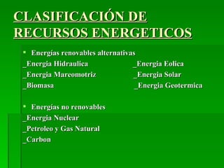 CLASIFICACIÓN DE
RECURSOS ENERGETICOS
  Energías renovables alternativas
 _Energia Hidraulica              _Energia Eolica
 _Energia Mareomotriz             _Energia Solar
 _Biomasa                          _Energia Geotermica

  Energías no renovables
 _Energia Nuclear
 _Petroleo y Gas Natural
 _Carbon
 