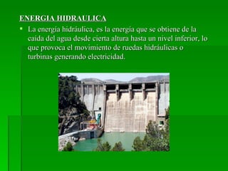 ENERGIA HIDRAULICA
 La energía hidráulica, es la energía que se obtiene de la
  caída del agua desde cierta altura hasta un nivel inferior, lo
  que provoca el movimiento de ruedas hidráulicas o
  turbinas generando electricidad.
 
