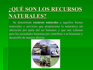 ¿QUÉ SON LOS RECURSOS
NATURALES?
    Se denominan recursos naturales a aquellos bienes
materiales y servicios que proporciona la naturaleza sin
alteración por parte del ser humano; y que son valiosos
para las sociedades humanas por contribuir a su bienestar y
desarrollo de manera directa.
 