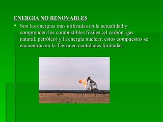 ENERGIA NO RENOVABLES
 Son las energias más utilizadas en la actualidad y
  comprenden los combustibles fósiles (el carbón, gas
  natural, petróleo) y la energía nuclear, estos compuestos se
  encuentran en la Tierra en cantidades limitadas.
 