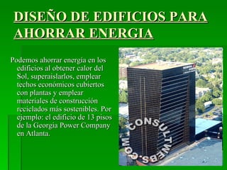 DISEÑO DE EDIFICIOS PARA
 AHORRAR ENERGIA
Podemos ahorrar energía en los
  edificios al obtener calor del
  Sol, superaislarlos, emplear
  techos económicos cubiertos
  con plantas y emplear
  materiales de construcción
  reciclados más sostenibles. Por
  ejemplo: el edificio de 13 pisos
  de la Georgia Power Company
  en Atlanta.
 