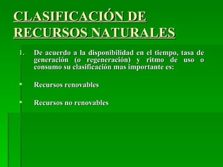 CLASIFICACIÓN DE
RECURSOS NATURALES
1.   De acuerdo a la disponibilidad en el tiempo, tasa de
     generación (o regeneración) y ritmo de uso o
     consumo su clasificación mas importante es:

    Recursos renovables

    Recursos no renovables
 
