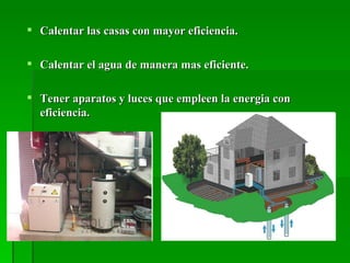  Calentar las casas con mayor eficiencia.

 Calentar el agua de manera mas eficiente.

 Tener aparatos y luces que empleen la energia con
  eficiencia.
 