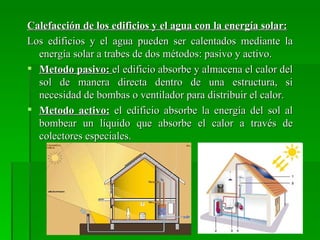 Calefacción de los edificios y el agua con la energía solar:
Los edificios y el agua pueden ser calentados mediante la
  energía solar a trabes de dos métodos: pasivo y activo.
 Metodo pasivo: el edificio absorbe y almacena el calor del
  sol de manera directa dentro de una estructura, si
  necesidad de bombas o ventilador para distribuir el calor.
 Metodo activo: el edificio absorbe la energía del sol al
  bombear un líquido que absorbe el calor a través de
  colectores especiales.
 