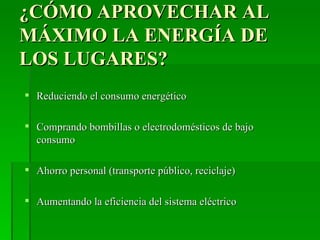 ¿CÓMO APROVECHAR AL
MÁXIMO LA ENERGÍA DE
LOS LUGARES?
 Reduciendo el consumo energético

 Comprando bombillas o electrodomésticos de bajo
  consumo

 Ahorro personal (transporte público, reciclaje)

 Aumentando la eficiencia del sistema eléctrico
 