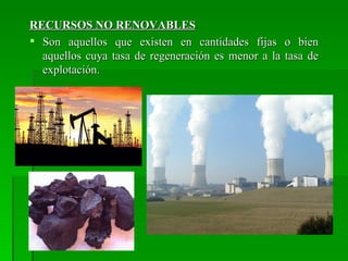 RECURSOS NO RENOVABLES
 Son aquellos que existen en cantidades fijas o bien
  aquellos cuya tasa de regeneración es menor a la tasa de
  explotación.
 