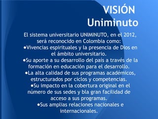 VISIÓN
Uniminuto
El sistema universitario UNIMINUTO, en el 2012,
será reconocido en Colombia como:
●Vivencias espirituales y la presencia de Dios en
el ámbito universitario.
●Su aporte a su desarrollo del país a través de la
formación en educación para el desarrollo.
●La alta calidad de sus programas académicos,
estructurados por ciclos y competencias.
●Su impacto en la cobertura original en el
número de sus sedes y bla gran facilidad de
acceso a sus programas.
●Sus amplias relaciones nacionales e
internacionales.
 