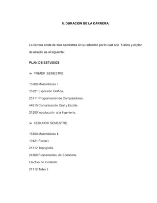 8. DURACION DE LA CARRERA. 
La carrera costa de diez semestres en su totalidad por lo cual son 5 años y el plan 
de estudio es el siguiente: 
PLAN DE ESTUDIOS 
 PRIMER SEMESTRE 
15200 Matemáticas I. 
35321 Expresión Gráfica. 
25111 Programación de Computadores. 
44815 Comunicación Oral y Escrita. 
21200 Introducción a la Ingeniería. 
 SEGUNDO SEMESTRE. 
15300 Matemáticas II. 
13421 Física I. 
21312 Topografía. 
24300 Fundamentos de Economía. 
Electiva de Contexto. 
21112 Taller I. 
 
