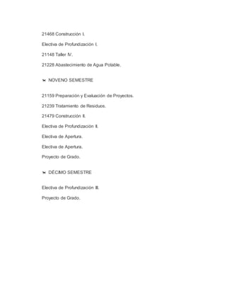 21468 Construcción I. 
Electiva de Profundización I. 
21148 Taller IV. 
21228 Abastecimiento de Agua Potable. 
 NOVENO SEMESTRE 
21159 Preparación y Evaluación de Proyectos. 
21239 Tratamiento de Residuos. 
21479 Construcción II. 
Electiva de Profundización II. 
Electiva de Apertura. 
Electiva de Apertura. 
Proyecto de Grado. 
 DÉCIMO SEMESTRE 
Electiva de Profundización III. 
Proyecto de Grado. 
 