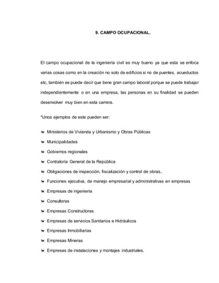 9. CAMPO OCUPACIONAL. 
El campo ocupacional de la ingeniería civil es muy bueno ya que esta se enfoca 
varias cosas como en la creación no solo de edificios si no de puentes, acueductos 
etc, también se puede decir que tiene gran campo laboral porque se puede trabajar 
independientemente o en una empresa, las personas en su finalidad se pueden 
desenvolver muy bien en esta carrera. 
*Unos ejemplos de este pueden ser: 
 Ministerios de Vivienda y Urbanismo y Obras Públicas 
 Municipalidades 
 Gobiernos regionales 
 Contraloría General de la República 
 Obligaciones de inspección, fiscalización y control de obras.. 
 Funciones ejecutiva, de manejo empresarial y administrativas en empresas 
 Empresas de ingeniería 
 Consultoras 
 Empresas Constructoras 
 Empresas de servicios Sanitarios e Hidráulicos 
 Empresas Inmobiliarias 
 Empresas Mineras 
 Empresas de instalaciones y montajes industriales. 
 